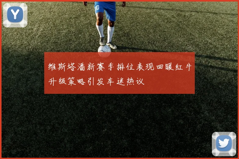 维斯塔潘新赛季排位表现回暖红牛升级策略引发车迷热议